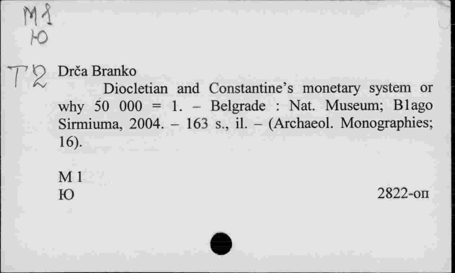 ﻿Drča Branko
Diocletian and Constantine’s monetary system or why 50 000 = 1. - Belgrade : Nat. Museum; В Iago Sirmiuma, 2004. - 163 s., il. - (Archaeol. Monographies; 16).
M 1
Ю
2822-on